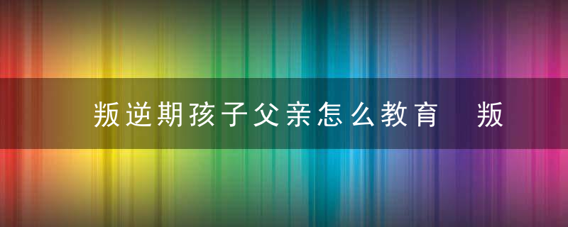 叛逆期孩子父亲怎么教育 叛逆期孩子父亲该如何教育